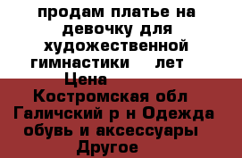 продам платье на девочку для художественной гимнастики 7-8лет  › Цена ­ 2 000 - Костромская обл., Галичский р-н Одежда, обувь и аксессуары » Другое   